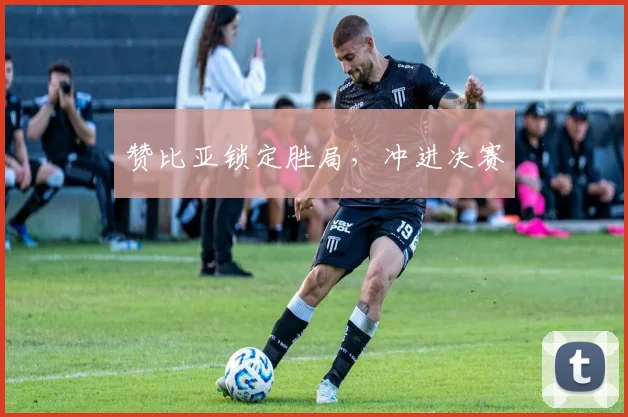 赞比亚锁定胜局，冲进决赛 - 开云真人