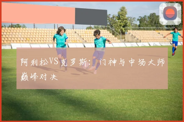 阿利松VS克罗斯：门神与中场大师巅峰对决 - 开云真人