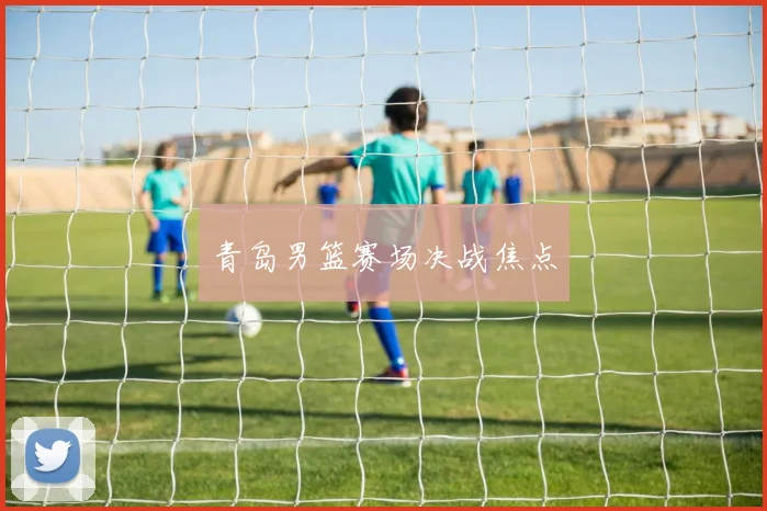 青岛男篮赛场决战焦点 - 开云真人