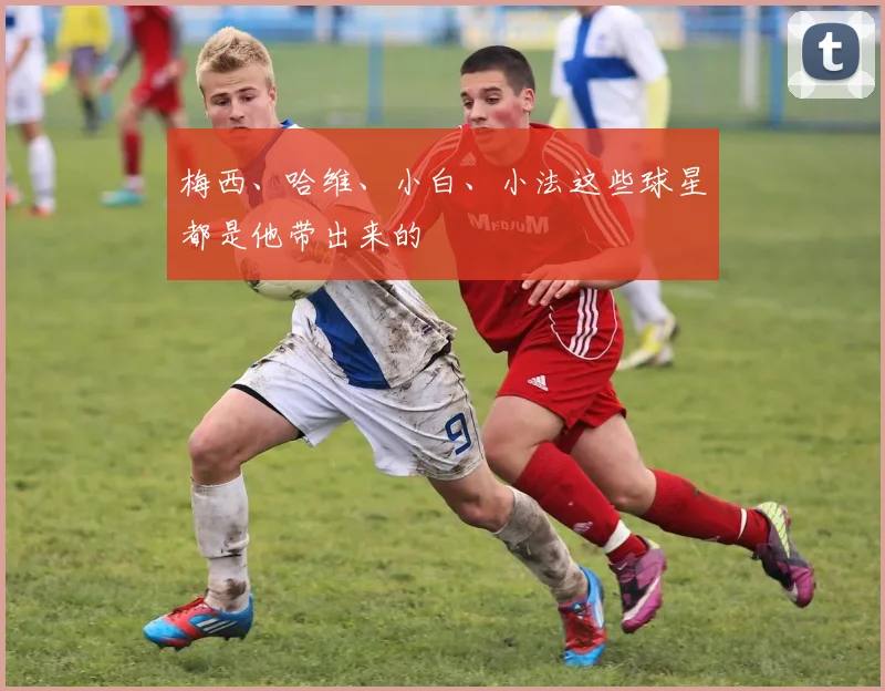 梅西、哈维、小白、小法这些球星都是他带出来的 - 开云真人