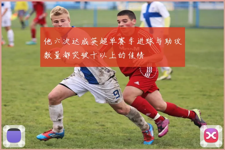 他六次达成英超单赛季进球与助攻数量都突破十以上的佳绩 - 开云真人