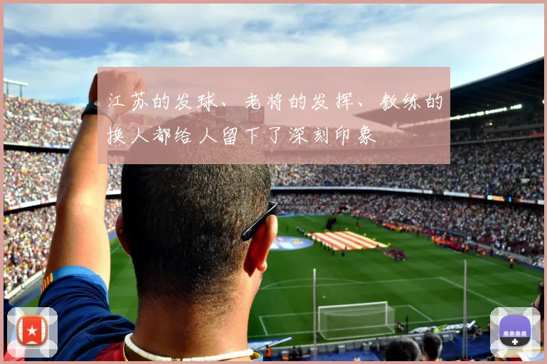 江苏的发球、老将的发挥、教练的换人都给人留下了深刻印象 - 开云真人