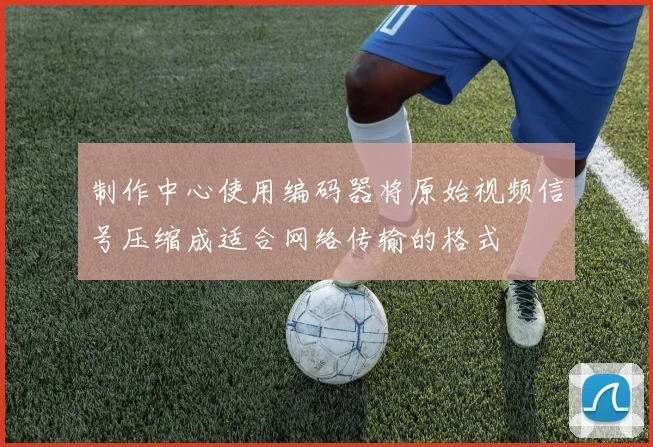 制作中心使用编码器将原始视频信号压缩成适合网络传输的格式 - 开云真人