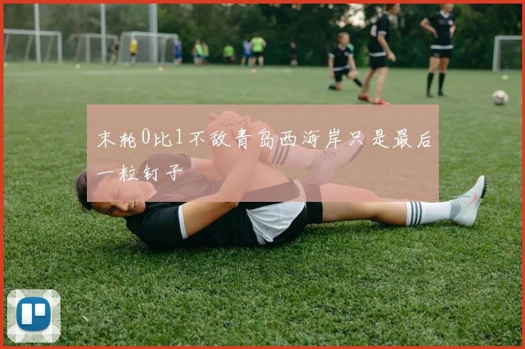 末轮0比1不敌青岛西海岸只是最后一粒钉子 - 开云真人