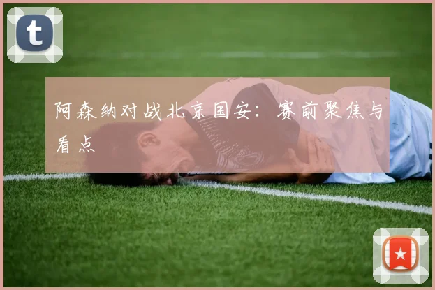 阿森纳对战北京国安：赛前聚焦与看点 - 开云真人