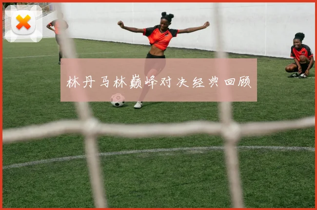 林丹马林巅峰对决经典回顾 - 开云真人