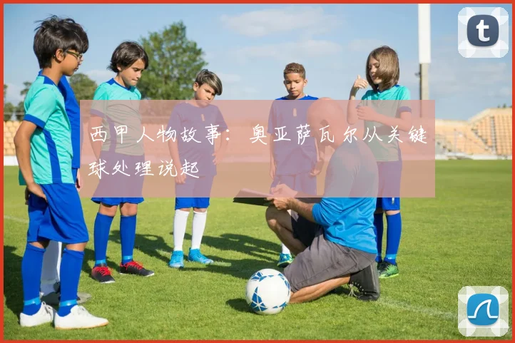 西甲人物故事:奥亚萨瓦尔从关键球处理说起