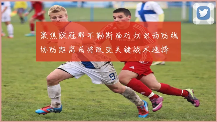 聚焦欧冠那不勒斯面对切尔西防线协防距离或将改变关键战术选择