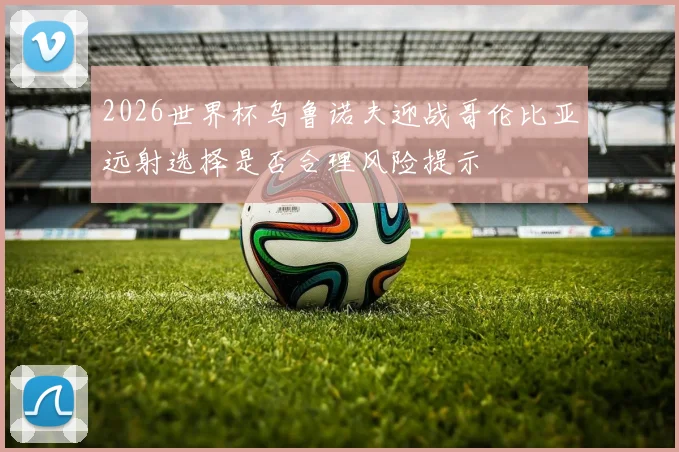 2026世界杯乌鲁诺夫迎战哥伦比亚远射选择是否合理风险提示