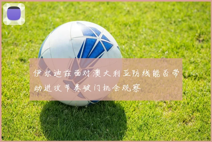 伊尔迪兹面对澳大利亚防线能否带动进攻节奏破门机会观察