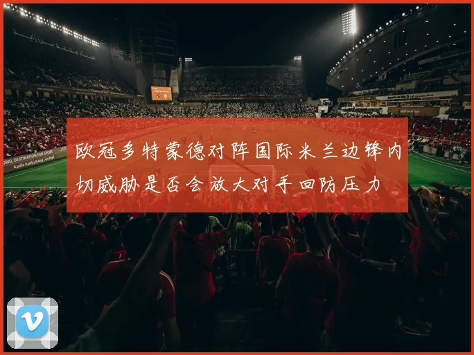欧冠多特蒙德对阵国际米兰边锋内切威胁是否会放大对手回防压力