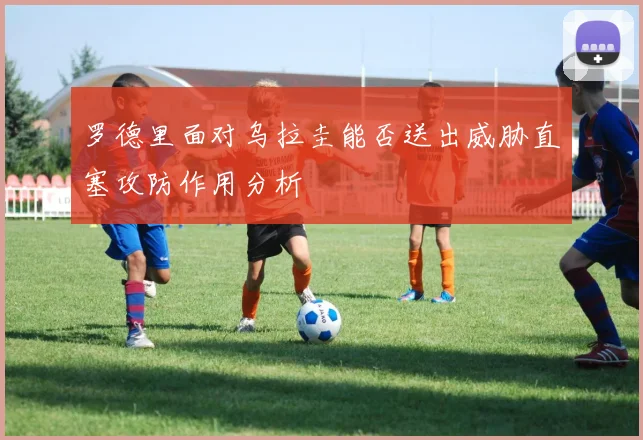 罗德里面对乌拉圭能否送出威胁直塞攻防作用分析