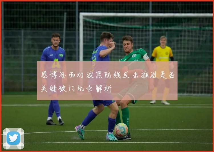 恩博洛面对波黑防线反击推进是否关键破门机会解析