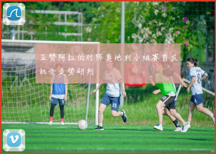 亚赞阿拉伯对阵奥地利小组赛首发机会走势研判