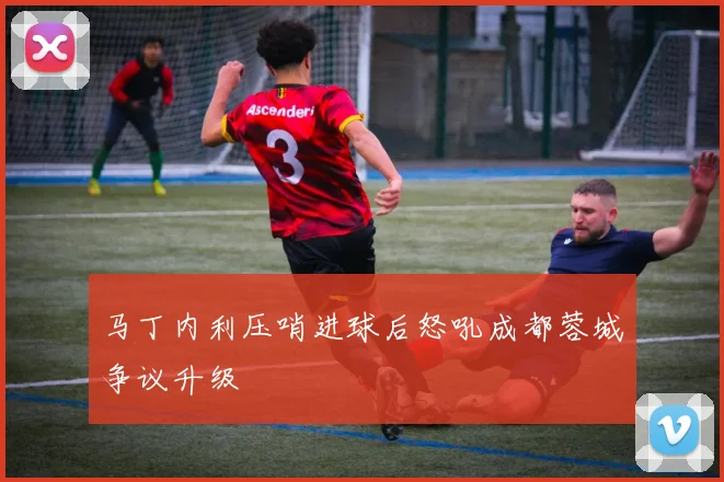 马丁内利压哨进球后怒吼成都蓉城争议升级