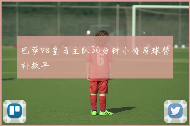 巴萨vs皇马主队36分钟小将角球替补扳平