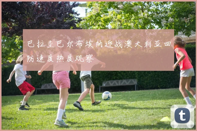 巴拉圭巴尔布埃纳迎战澳大利亚回防速度热度观察