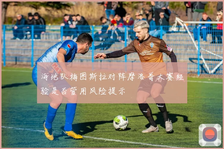 海地队梅图斯拉对阵摩洛哥大赛经验是否管用风险提示