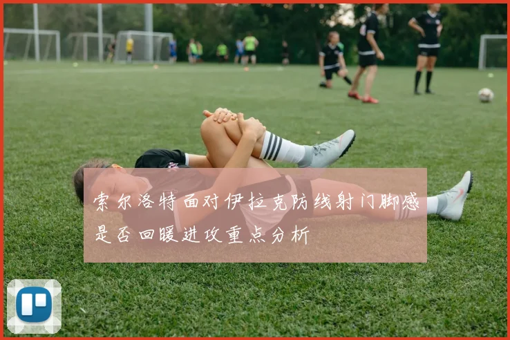 索尔洛特面对伊拉克防线射门脚感是否回暖进攻重点分析
