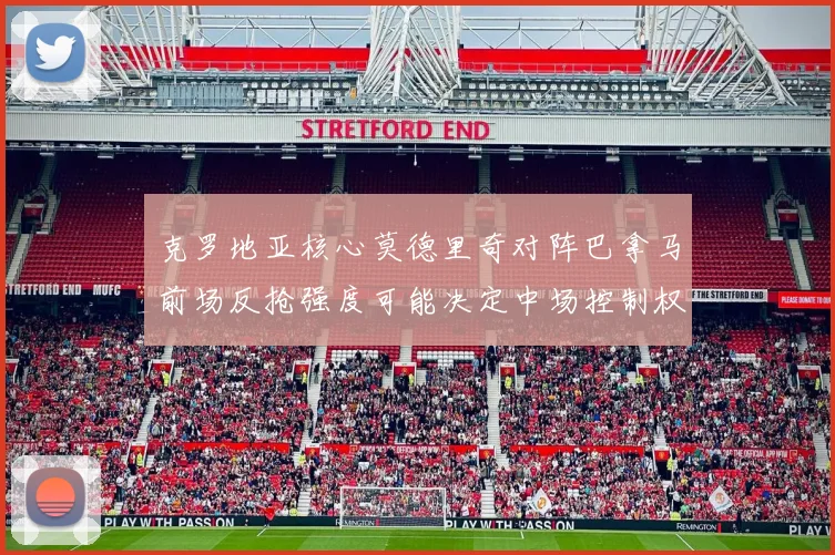克罗地亚核心莫德里奇对阵巴拿马前场反抢强度可能决定中场控制权