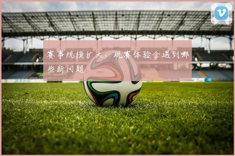赛事规模扩大，观赛体验会遇到哪些新问题