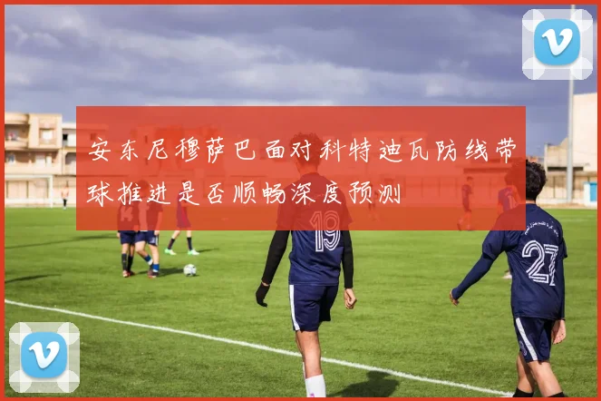 安东尼穆萨巴面对科特迪瓦防线带球推进是否顺畅深度预测