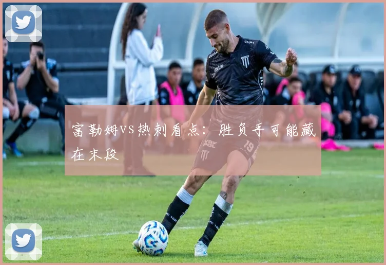 富勒姆vs热刺看点:胜负手可能藏在末段