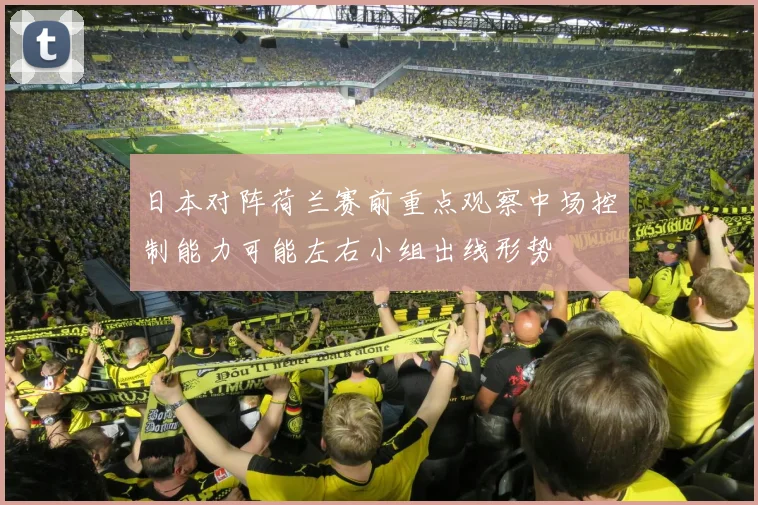 日本对阵荷兰赛前重点观察中场控制能力可能左右小组出线形势