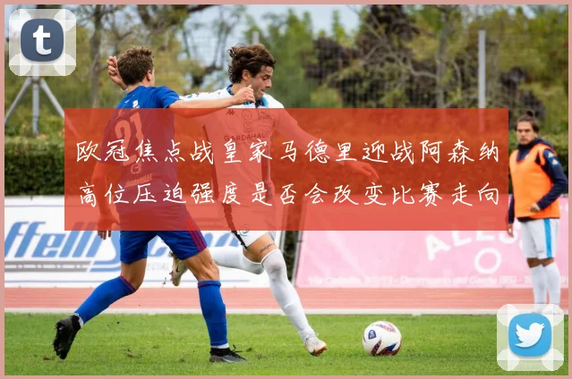 欧冠焦点战皇家马德里迎战阿森纳高位压迫强度是否会改变比赛走向