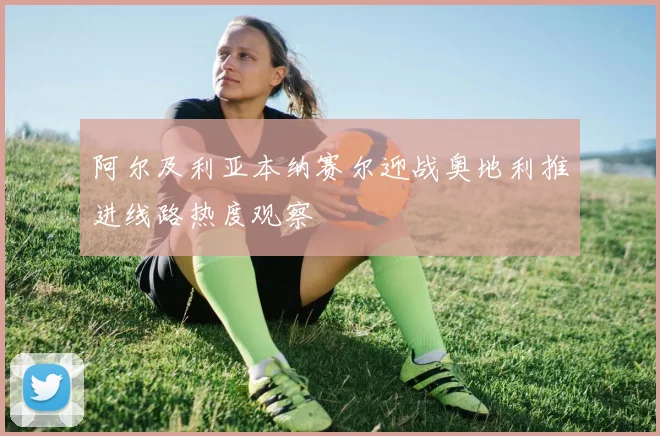 阿尔及利亚本纳赛尔迎战奥地利推进线路热度观察
