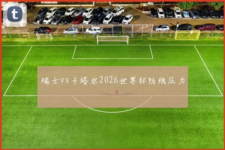 瑞士vs卡塔尔2026世界杯防线压力