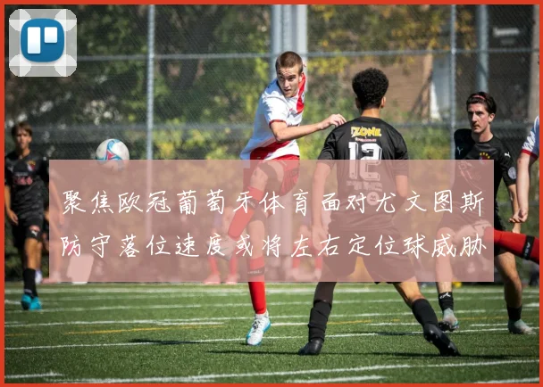 聚焦欧冠葡萄牙体育面对尤文图斯防守落位速度或将左右定位球威胁