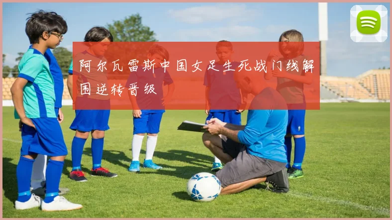 阿尔瓦雷斯中国女足生死战门线解围逆转晋级