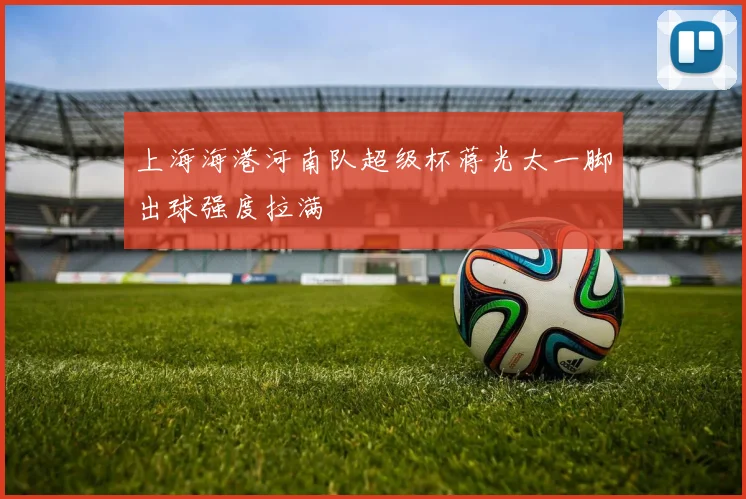 上海海港河南队超级杯蒋光太一脚出球强度拉满