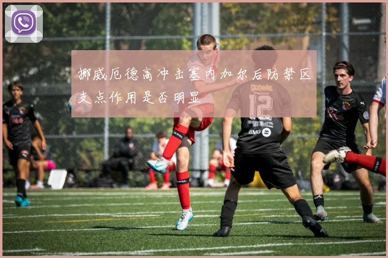 挪威厄德高冲击塞内加尔后防禁区支点作用是否明显