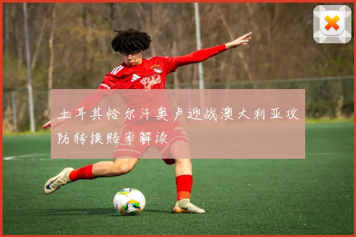 土耳其恰尔汗奥卢迎战澳大利亚攻防转换赔率解读