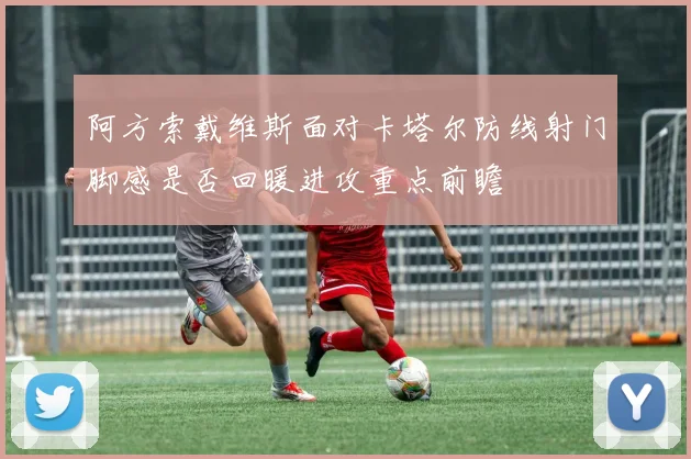 阿方索戴维斯面对卡塔尔防线射门脚感是否回暖进攻重点前瞻